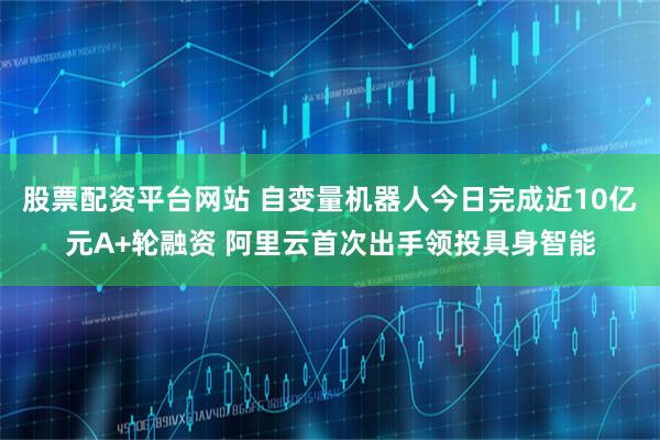 股票配资平台网站 自变量机器人今日完成近10亿元A+轮融资 阿里云首次出手领投具身智能