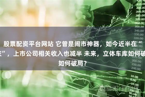 股票配资平台网站 它曾是闹市神器，如今近半在“吃灰”，上市公司相关收入也减半 未来，立体车库如何破局？