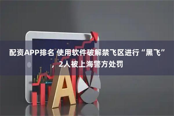 配资APP排名 使用软件破解禁飞区进行“黑飞”，2人被上海警方处罚