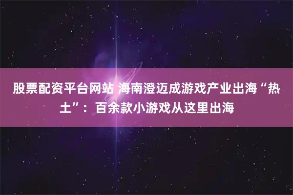 股票配资平台网站 海南澄迈成游戏产业出海“热土”：百余款小游戏从这里出海