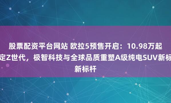 股票配资平台网站 欧拉5预售开启：10.98万起锚定Z世代，极智科技与全球品质重塑A级纯电SUV新标杆