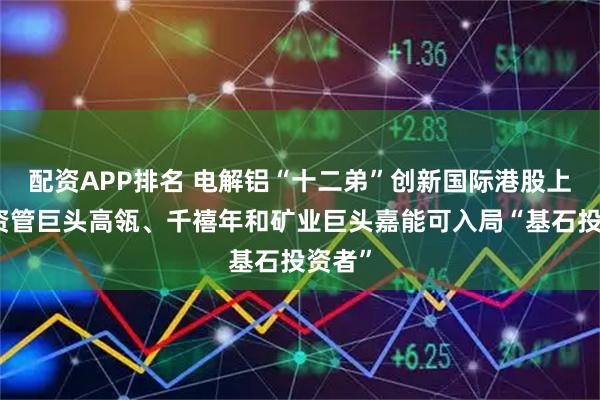 配资APP排名 电解铝“十二弟”创新国际港股上市,资管巨头高瓴、千禧年和矿业巨头嘉能可入局“基石投资者”