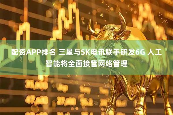 配资APP排名 三星与SK电讯联手研发6G 人工智能将全面接管网络管理