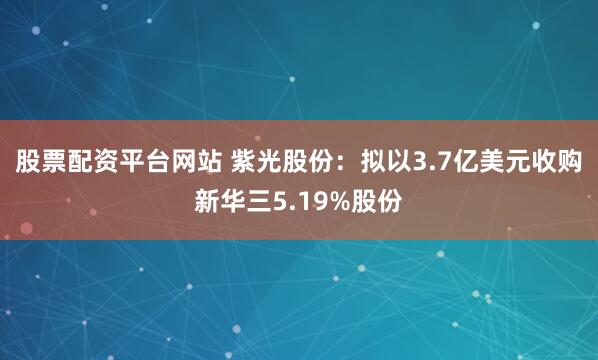 股票配资平台网站 紫光股份:拟以3.7亿美元收购新华三5.19%股份