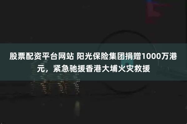 股票配资平台网站 阳光保险集团捐赠1000万港元，紧急驰援香港大埔火灾救援