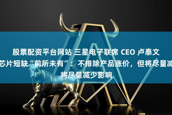 股票配资平台网站 三星电子联席 CEO 卢泰文称内存芯片短缺“前所未有”:不排除产品涨价,但将尽量减少影响