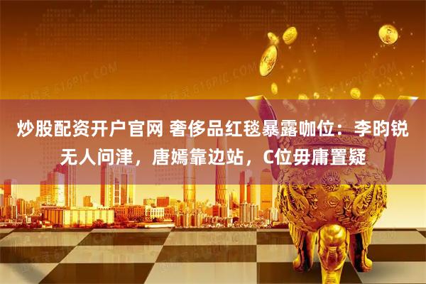 炒股配资开户官网 奢侈品红毯暴露咖位：李昀锐无人问津，唐嫣靠边站，C位毋庸置疑