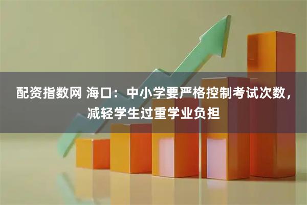 配资指数网 海口：中小学要严格控制考试次数，减轻学生过重学业负担