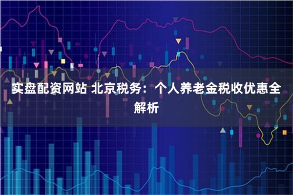 实盘配资网站 北京税务：个人养老金税收优惠全解析