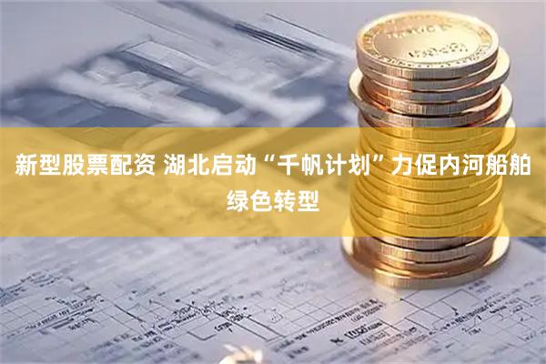 新型股票配资 湖北启动“千帆计划”力促内河船舶绿色转型