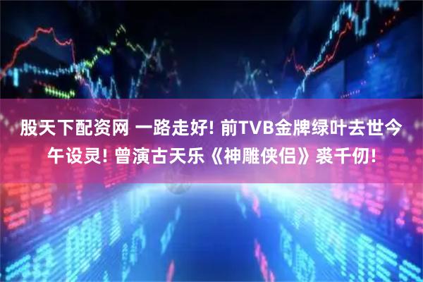 股天下配资网 一路走好! 前TVB金牌绿叶去世今午设灵! 曾演古天乐《神雕侠侣》裘千仞!