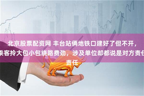 北京股票配资网 丰台站俩地铁口建好了但不开，乘客拎大包小包绕路费劲，涉及单位却都说是对方责任