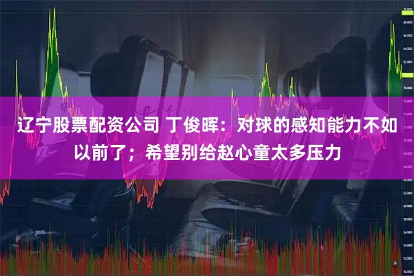 辽宁股票配资公司 丁俊晖：对球的感知能力不如以前了；希望别给赵心童太多压力
