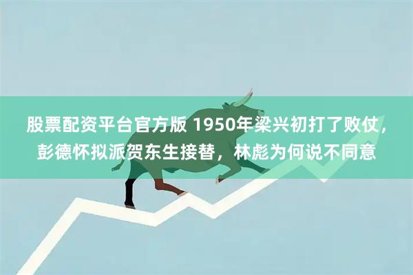 股票配资平台官方版 1950年梁兴初打了败仗，彭德怀拟派贺东生接替，林彪为何说不同意