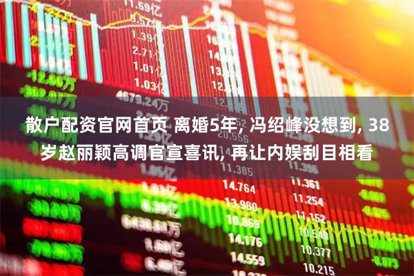 散户配资官网首页 离婚5年, 冯绍峰没想到, 38岁赵丽颖高调官宣喜讯, 再让内娱刮目相看