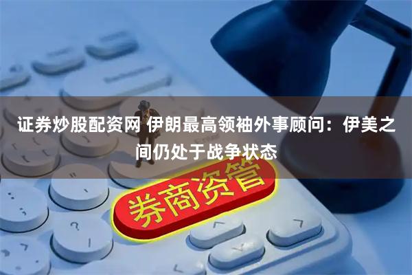 证券炒股配资网 伊朗最高领袖外事顾问：伊美之间仍处于战争状态